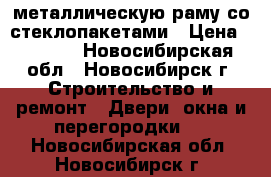 металлическую раму со стеклопакетами › Цена ­ 5 000 - Новосибирская обл., Новосибирск г. Строительство и ремонт » Двери, окна и перегородки   . Новосибирская обл.,Новосибирск г.